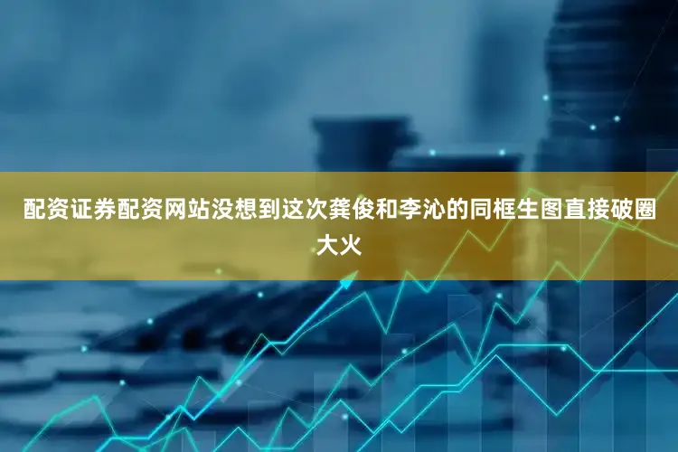 配资证券配资网站没想到这次龚俊和李沁的同框生图直接破圈大火