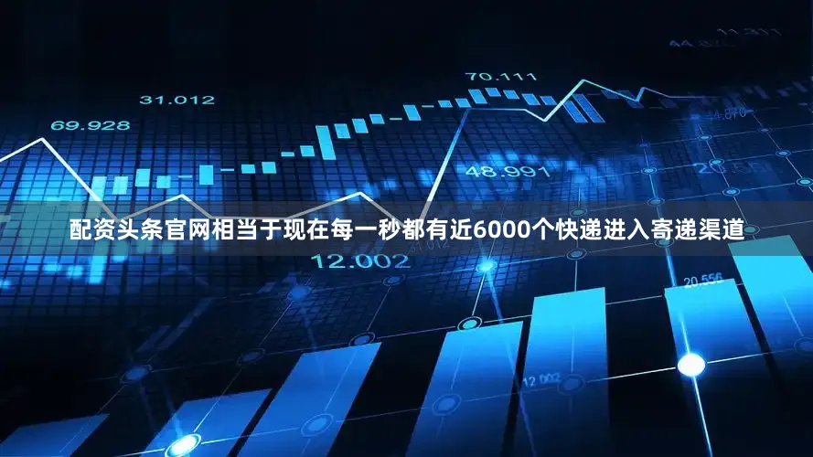 配资头条官网相当于现在每一秒都有近6000个快递进入寄递渠道