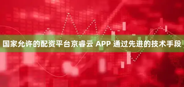 国家允许的配资平台京睿云 APP 通过先进的技术手段