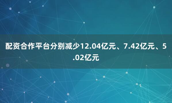 配资合作平台分别减少12.04亿元、7.42亿元、5.02亿元