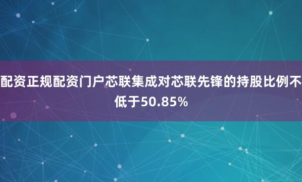 配资正规配资门户芯联集成对芯联先锋的持股比例不低于50.85%