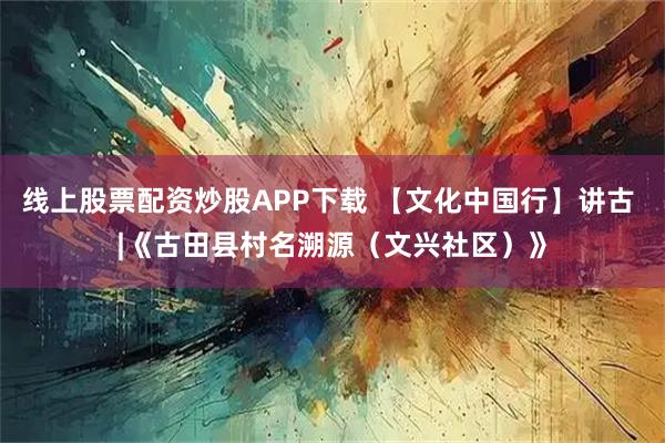 线上股票配资炒股APP下载 【文化中国行】讲古 |《古田县村名溯源（文兴社区）》