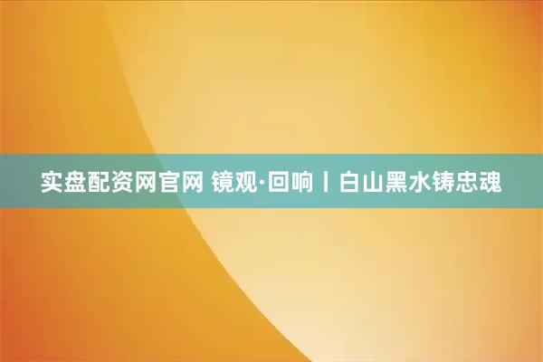 实盘配资网官网 镜观·回响丨白山黑水铸忠魂