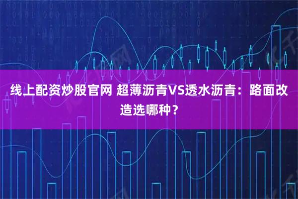 线上配资炒股官网 超薄沥青VS透水沥青：路面改造选哪种？