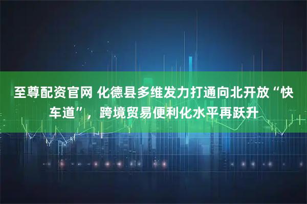 至尊配资官网 化德县多维发力打通向北开放“快车道”，跨境贸易便利化水平再跃升