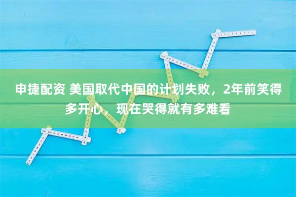 申捷配资 美国取代中国的计划失败，2年前笑得多开心，现在哭得就有多难看