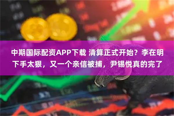 中期国际配资APP下载 清算正式开始?李在明下手太狠,又一个亲信被捕,尹锡悦真的完了