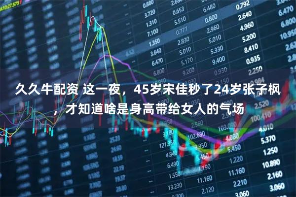 久久牛配资 这一夜,45岁宋佳秒了24岁张子枫,才知道啥是身高带给女人的气场