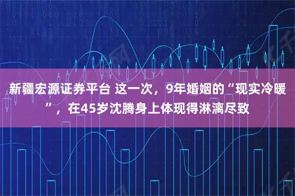 新疆宏源证券平台 这一次,9年婚姻的“现实冷暖”,在45岁沈腾身上体现得淋漓尽致