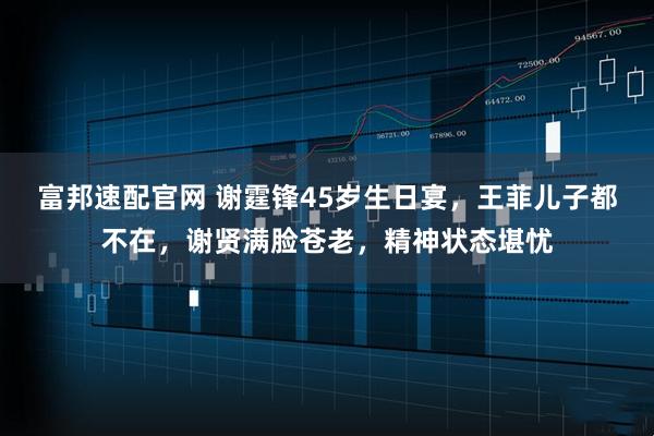 富邦速配官网 谢霆锋45岁生日宴,王菲儿子都不在,谢贤满脸苍老,精神状态堪忧