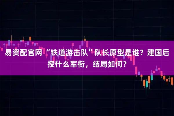 易资配官网 “铁道游击队”队长原型是谁？建国后授什么军衔，结局如何？