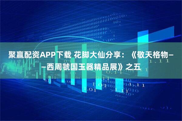 聚赢配资APP下载 花脚大仙分享：《敬天格物——西周虢国玉器精品展》之五