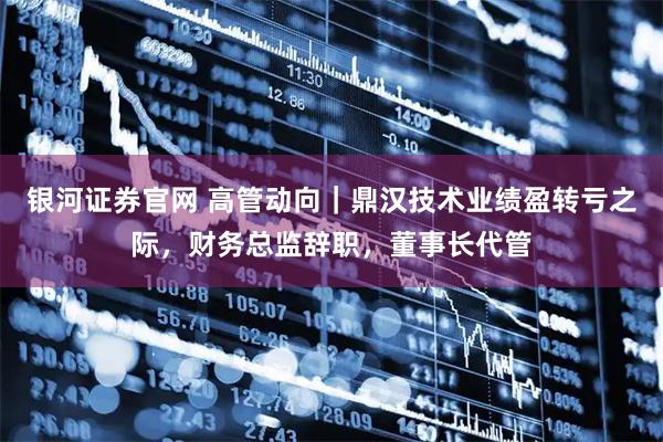 银河证券官网 高管动向|鼎汉技术业绩盈转亏之际,财务总监辞职,董事长代管