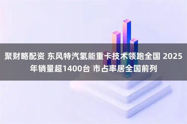 聚财略配资 东风特汽氢能重卡技术领跑全国 2025年销量超1400台 市占率居全国前列