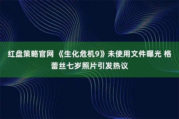 红盘策略官网 《生化危机9》未使用文件曝光 格蕾丝七岁照片引发热议