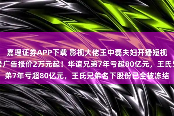 嘉理证券APP下载 影视大佬王中磊夫妇开播短视频,准备带货?儿子账号广告报价2万元起!华谊兄弟7年亏超80亿元,王氏兄弟名下股份已全被冻结