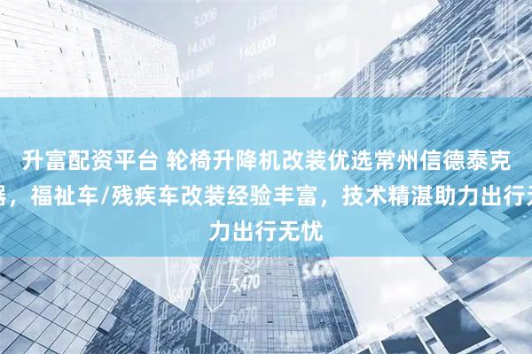 升富配资平台 轮椅升降机改装优选常州信德泰克电器,福祉车/残疾车改装经验丰富,技术精湛助力出行无忧