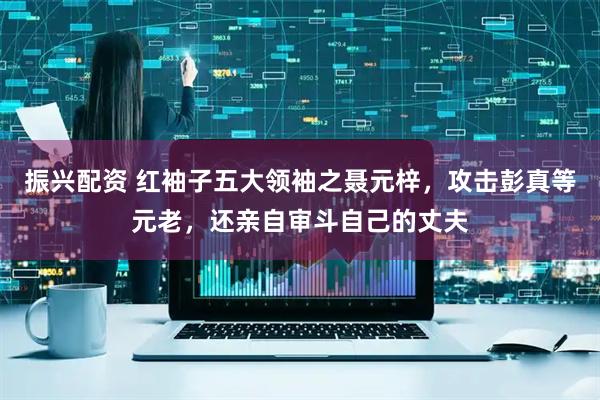 振兴配资 红袖子五大领袖之聂元梓，攻击彭真等元老，还亲自审斗自己的丈夫