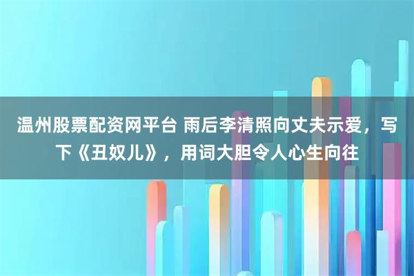 温州股票配资网平台 雨后李清照向丈夫示爱，写下《丑奴儿》，用词大胆令人心生向往