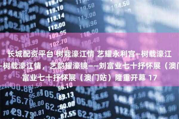 长城配资平台 树栽濠江情 艺耀永利宫—树载濠江情，艺韵耀濠镜——树载濠江情，艺韵耀濠镜——刘富业七十抒怀展（澳门站）隆重开幕 17