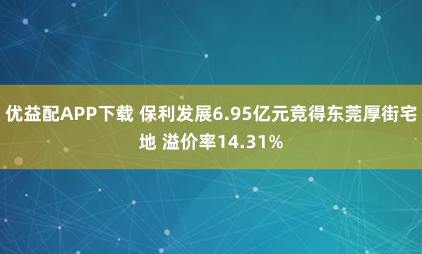 优益配APP下载 保利发展6.95亿元竞得东莞厚街宅地 溢价率14.31%
