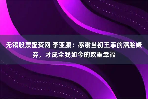无锡股票配资网 李亚鹏：感谢当初王菲的满脸嫌弃，才成全我如今的双重幸福