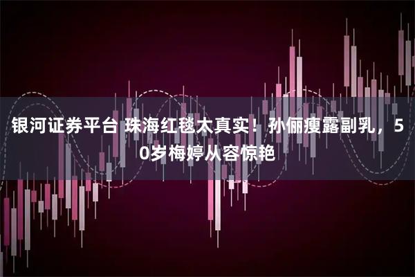 银河证券平台 珠海红毯太真实！孙俪瘦露副乳，50岁梅婷从容惊艳