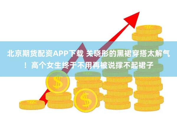 北京期货配资APP下载 关晓彤的黑裙穿搭太解气！高个女生终于不用再被说撑不起裙子