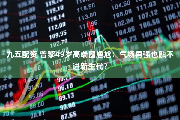 九五配资 曾黎49岁高端圈尴尬：气场再强也融不进新生代？