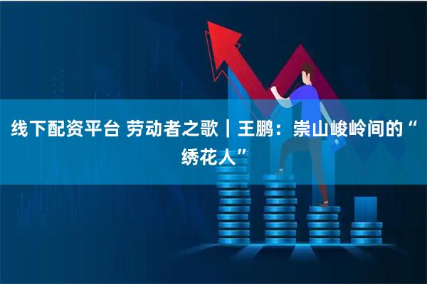 线下配资平台 劳动者之歌｜王鹏：崇山峻岭间的“绣花人”