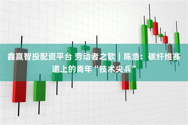 鑫赢智投配资平台 劳动者之歌｜陈浩：碳纤维赛道上的青年“技术尖兵”