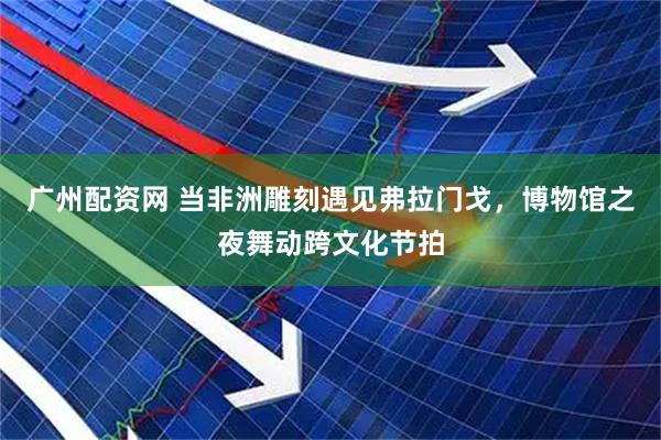 广州配资网 当非洲雕刻遇见弗拉门戈，博物馆之夜舞动跨文化节拍