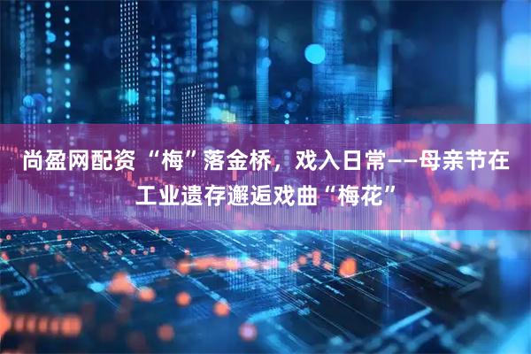 尚盈网配资 “梅”落金桥，戏入日常——母亲节在工业遗存邂逅戏曲“梅花”
