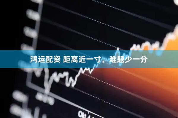 鸿运配资 距离近一寸，难题少一分