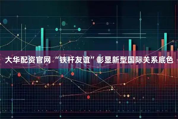 大华配资官网 “铁杆友谊”彰显新型国际关系底色