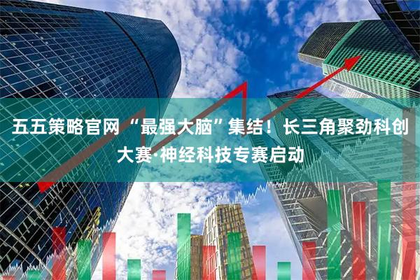 五五策略官网 “最强大脑”集结！长三角聚劲科创大赛·神经科技专赛启动