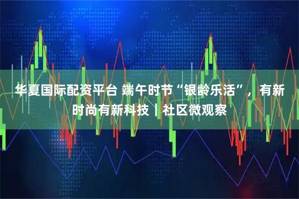 华夏国际配资平台 端午时节“银龄乐活”,有新时尚有新科技|社区微观察