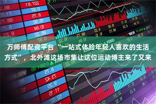 万师傅配资平台 “一站式体验年轻人喜欢的生活方式”，北外滩这场市集让这位运动博主来了又来