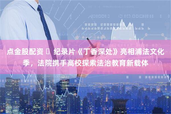 点金股配资 纪录片《丁香深处》亮相浦法文化季,法院携手高校探索法治教育新载体