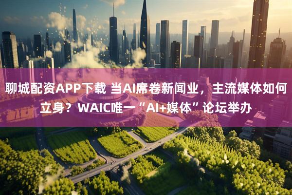 聊城配资APP下载 当AI席卷新闻业,主流媒体如何立身?WAIC唯一“AI+媒体”论坛举办