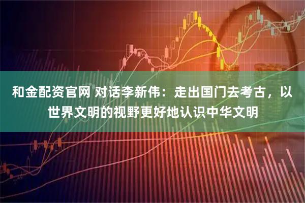 和金配资官网 对话李新伟：走出国门去考古，以世界文明的视野更好地认识中华文明