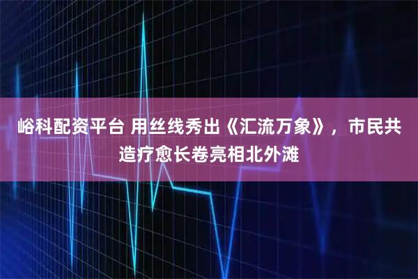 峪科配资平台 用丝线秀出《汇流万象》，市民共造疗愈长卷亮相北外滩