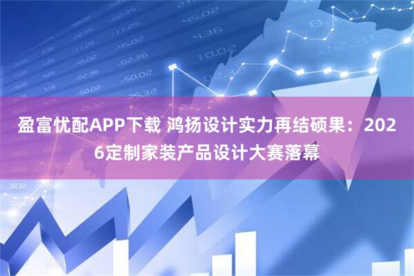 盈富忧配APP下载 鸿扬设计实力再结硕果：2026定制家装产品设计大赛落幕