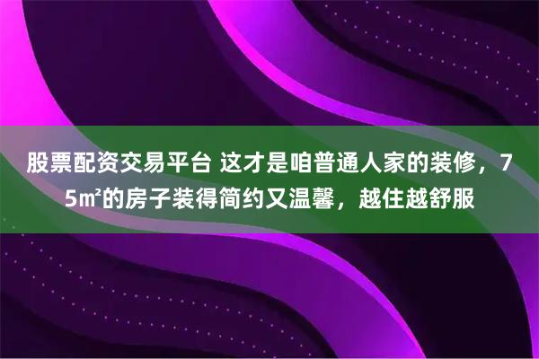股票配资交易平台 这才是咱普通人家的装修，75㎡的房子装得简约又温馨，越住越舒服