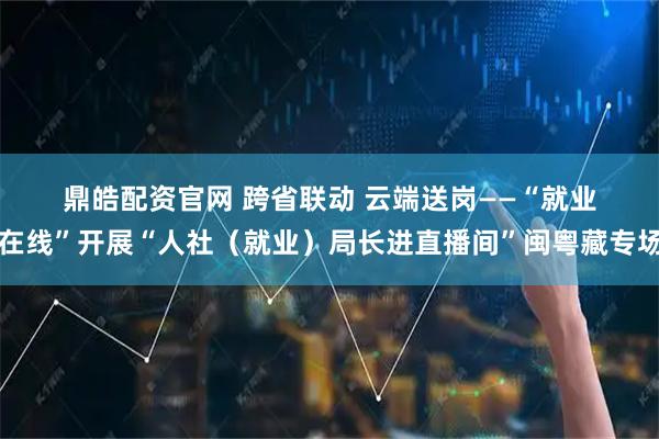 鼎皓配资官网 跨省联动 云端送岗——“就业在线”开展“人社（就业）局长进直播间”闽粤藏专场