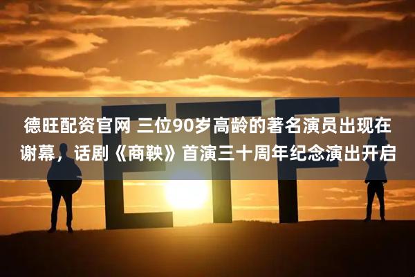 德旺配资官网 三位90岁高龄的著名演员出现在谢幕，话剧《商鞅》首演三十周年纪念演出开启