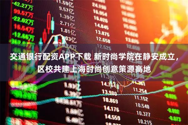 交通银行配资APP下载 新时尚学院在静安成立，区校共建上海时尚创意策源高地